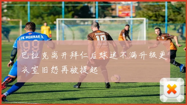 巴拉克离开拜仁后球迷不满升级更衣室旧怨再被提起
